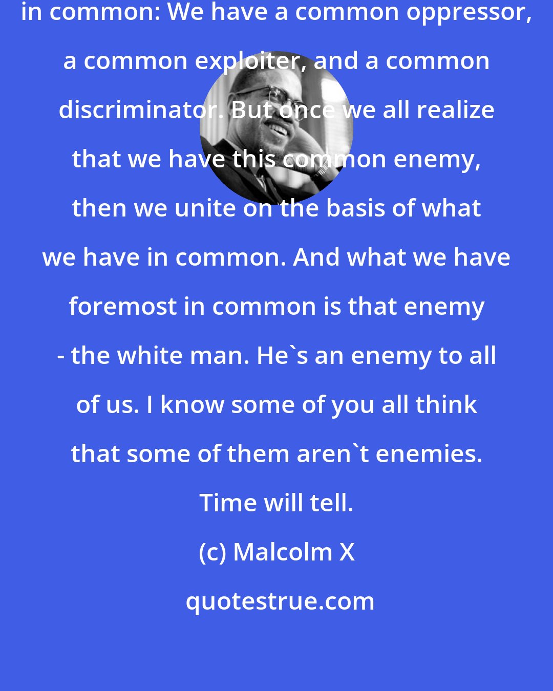 Malcolm X: We have a common enemy. We have this in common: We have a common oppressor, a common exploiter, and a common discriminator. But once we all realize that we have this common enemy, then we unite on the basis of what we have in common. And what we have foremost in common is that enemy - the white man. He's an enemy to all of us. I know some of you all think that some of them aren't enemies. Time will tell.