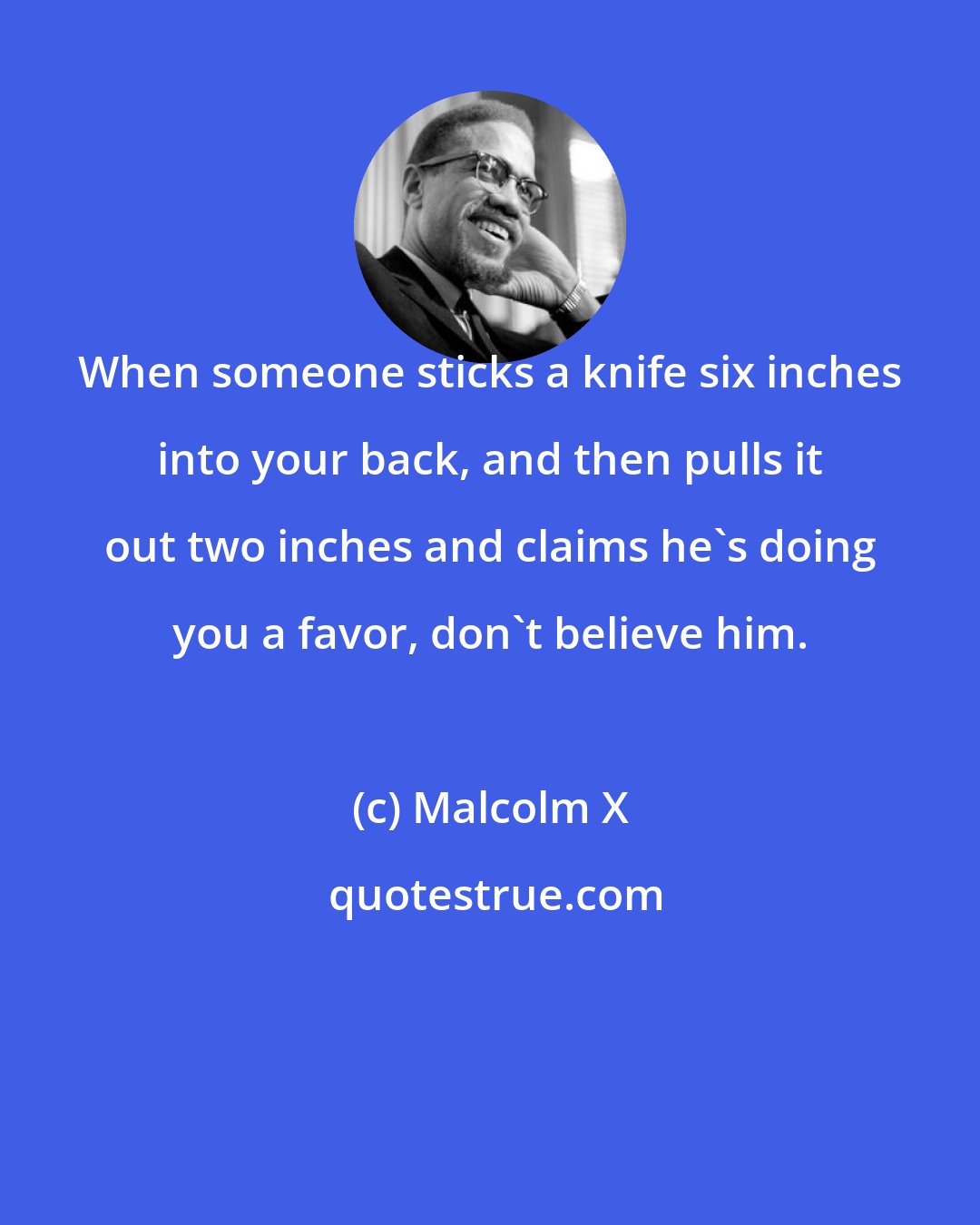 Malcolm X: When someone sticks a knife six inches into your back, and then pulls it out two inches and claims he's doing you a favor, don't believe him.