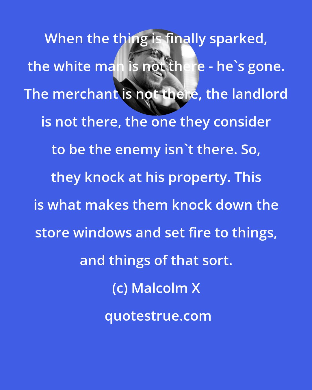 Malcolm X: When the thing is finally sparked, the white man is not there - he's gone. The merchant is not there, the landlord is not there, the one they consider to be the enemy isn't there. So, they knock at his property. This is what makes them knock down the store windows and set fire to things, and things of that sort.