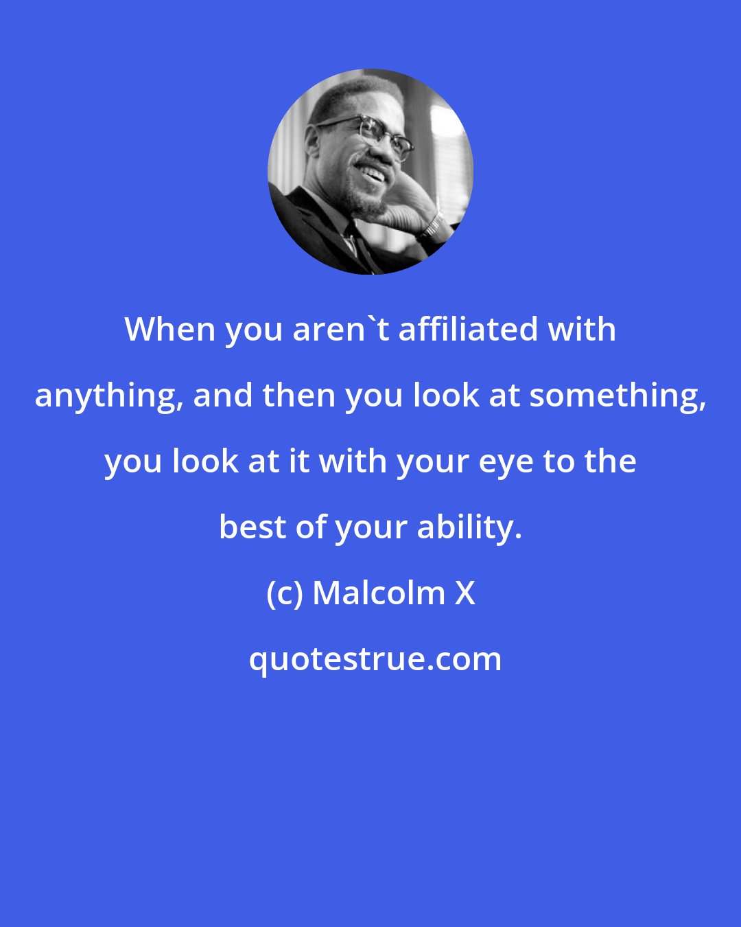 Malcolm X: When you aren't affiliated with anything, and then you look at something, you look at it with your eye to the best of your ability.