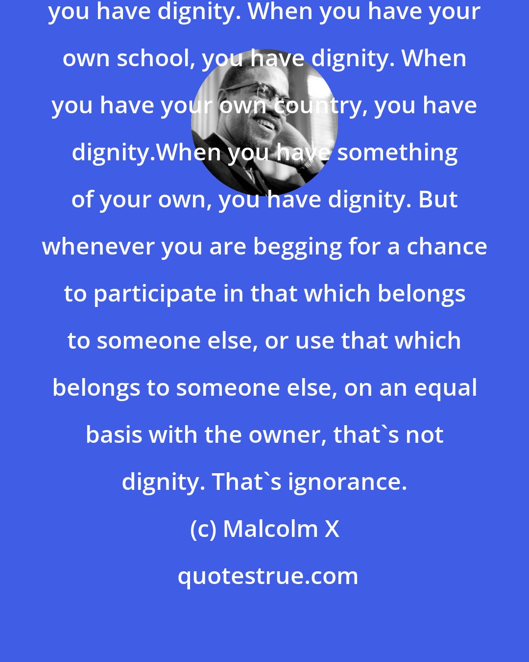 Malcolm X: When you have your own bus, then you have dignity. When you have your own school, you have dignity. When you have your own country, you have dignity.When you have something of your own, you have dignity. But whenever you are begging for a chance to participate in that which belongs to someone else, or use that which belongs to someone else, on an equal basis with the owner, that's not dignity. That's ignorance.