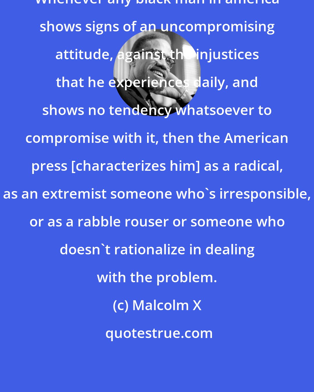 Malcolm X: Whenever any black man in america shows signs of an uncompromising attitude, against the injustices that he experiences daily, and shows no tendency whatsoever to compromise with it, then the American press [characterizes him] as a radical, as an extremist someone who's irresponsible, or as a rabble rouser or someone who doesn't rationalize in dealing with the problem.