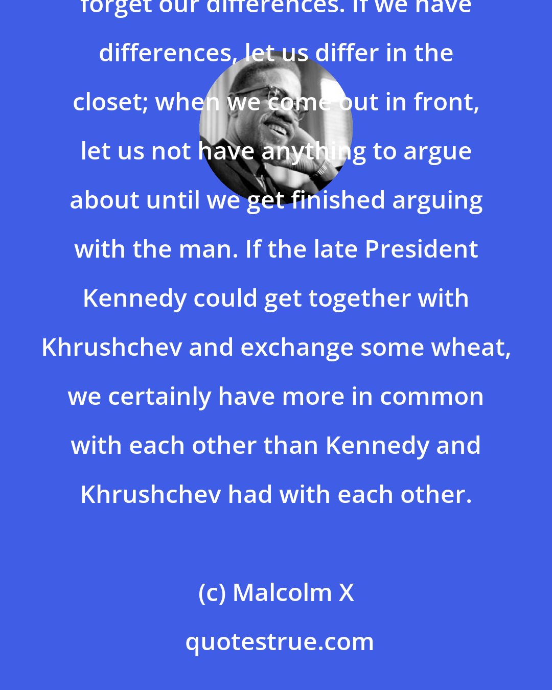 Malcolm X: Whether we are Christians or Muslims or nationalists or agnostics or atheists, we must first learn to forget our differences. If we have differences, let us differ in the closet; when we come out in front, let us not have anything to argue about until we get finished arguing with the man. If the late President Kennedy could get together with Khrushchev and exchange some wheat, we certainly have more in common with each other than Kennedy and Khrushchev had with each other.