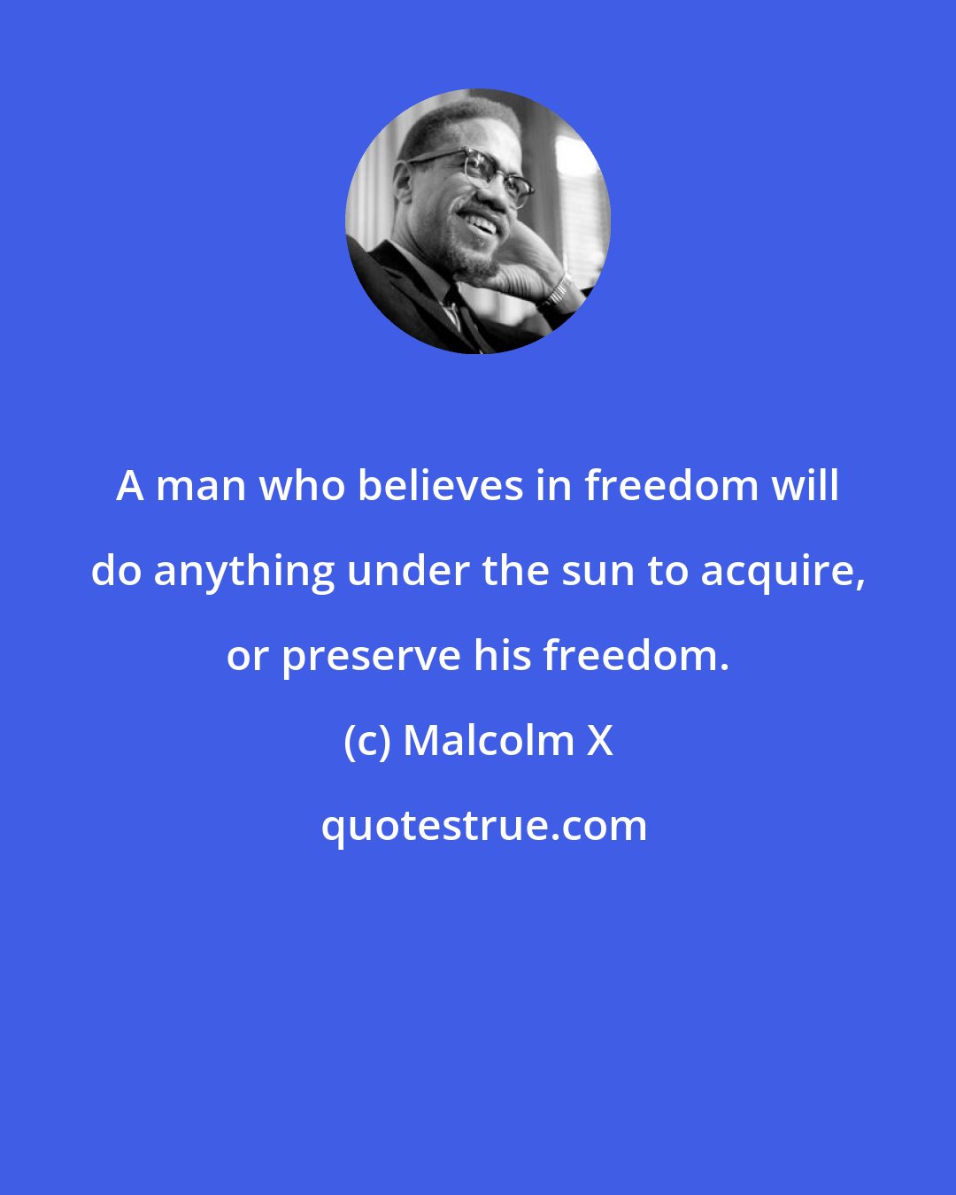 Malcolm X: A man who believes in freedom will do anything under the sun to acquire, or preserve his freedom.