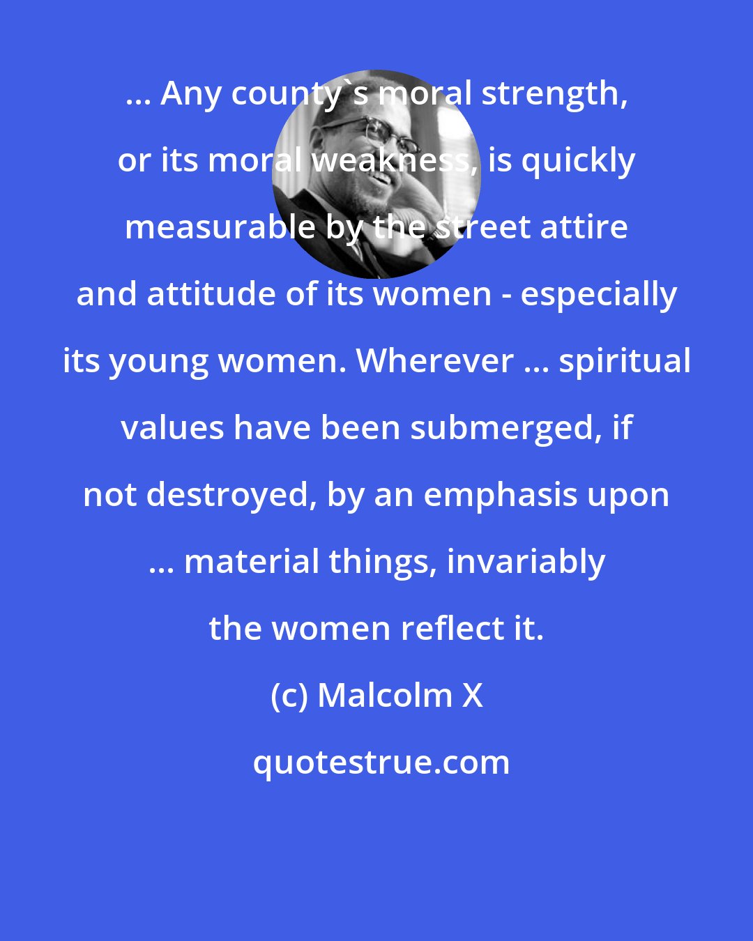 Malcolm X: ... Any county's moral strength, or its moral weakness, is quickly measurable by the street attire and attitude of its women - especially its young women. Wherever ... spiritual values have been submerged, if not destroyed, by an emphasis upon ... material things, invariably the women reflect it.