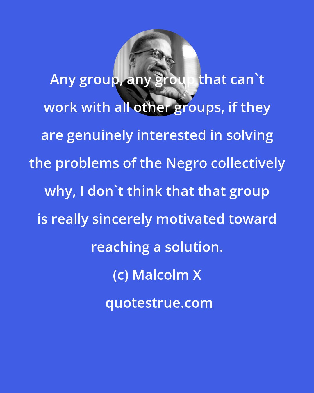 Malcolm X: Any group, any group that can't work with all other groups, if they are genuinely interested in solving the problems of the Negro collectively why, I don't think that that group is really sincerely motivated toward reaching a solution.