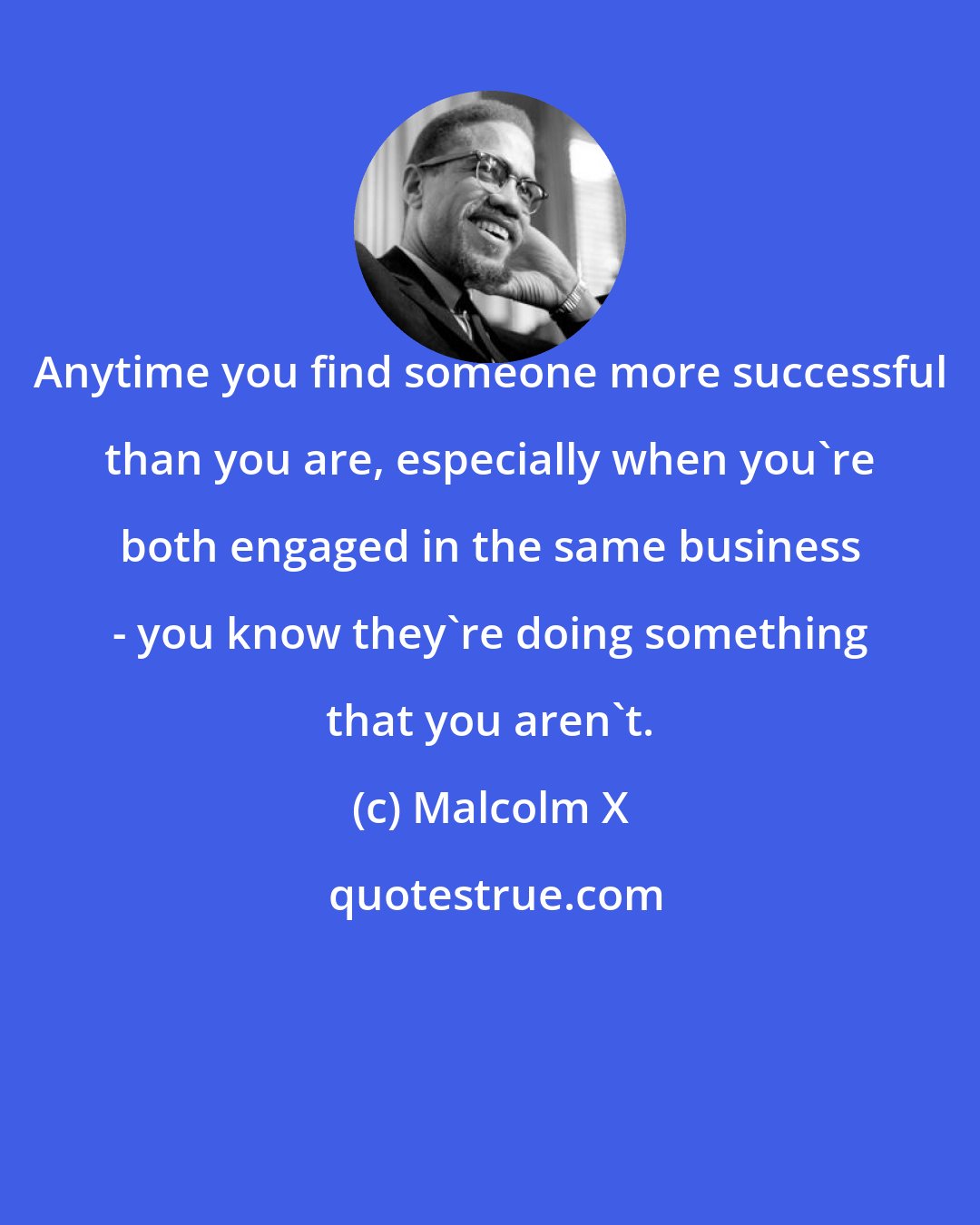 Malcolm X: Anytime you find someone more successful than you are, especially when you're both engaged in the same business - you know they're doing something that you aren't.