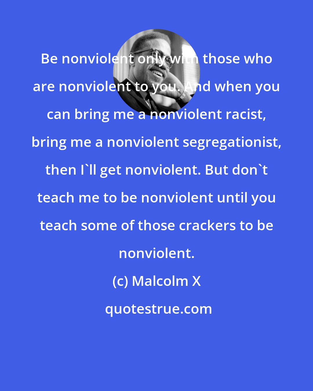 Malcolm X: Be nonviolent only with those who are nonviolent to you. And when you can bring me a nonviolent racist, bring me a nonviolent segregationist, then I'll get nonviolent. But don't teach me to be nonviolent until you teach some of those crackers to be nonviolent.