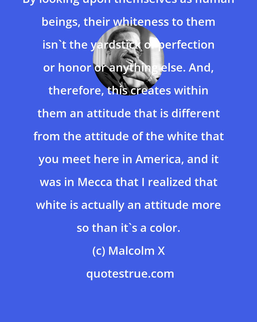 Malcolm X: By looking upon themselves as human beings, their whiteness to them isn't the yardstick of perfection or honor or anything else. And, therefore, this creates within them an attitude that is different from the attitude of the white that you meet here in America, and it was in Mecca that I realized that white is actually an attitude more so than it's a color.