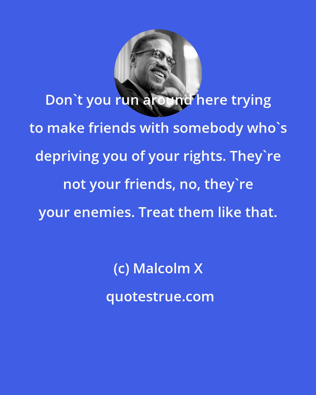 Malcolm X: Don't you run around here trying to make friends with somebody who's depriving you of your rights. They're not your friends, no, they're your enemies. Treat them like that.