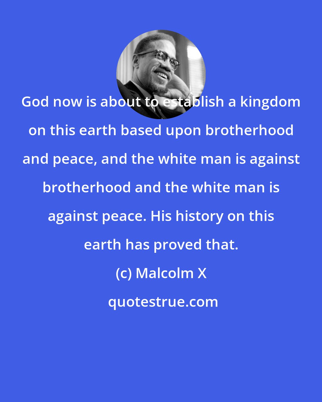 Malcolm X: God now is about to establish a kingdom on this earth based upon brotherhood and peace, and the white man is against brotherhood and the white man is against peace. His history on this earth has proved that.