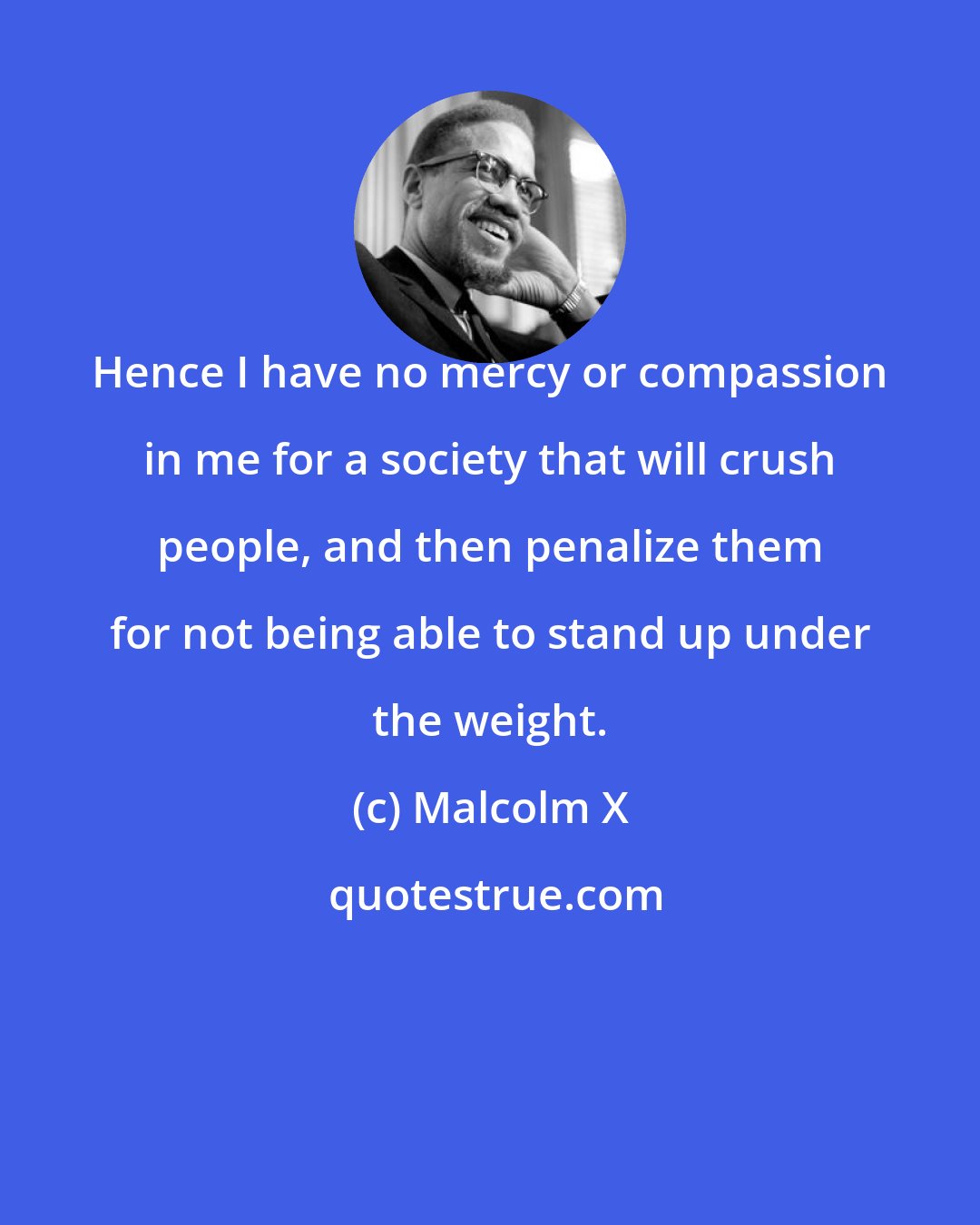 Malcolm X: Hence I have no mercy or compassion in me for a society that will crush people, and then penalize them for not being able to stand up under the weight.