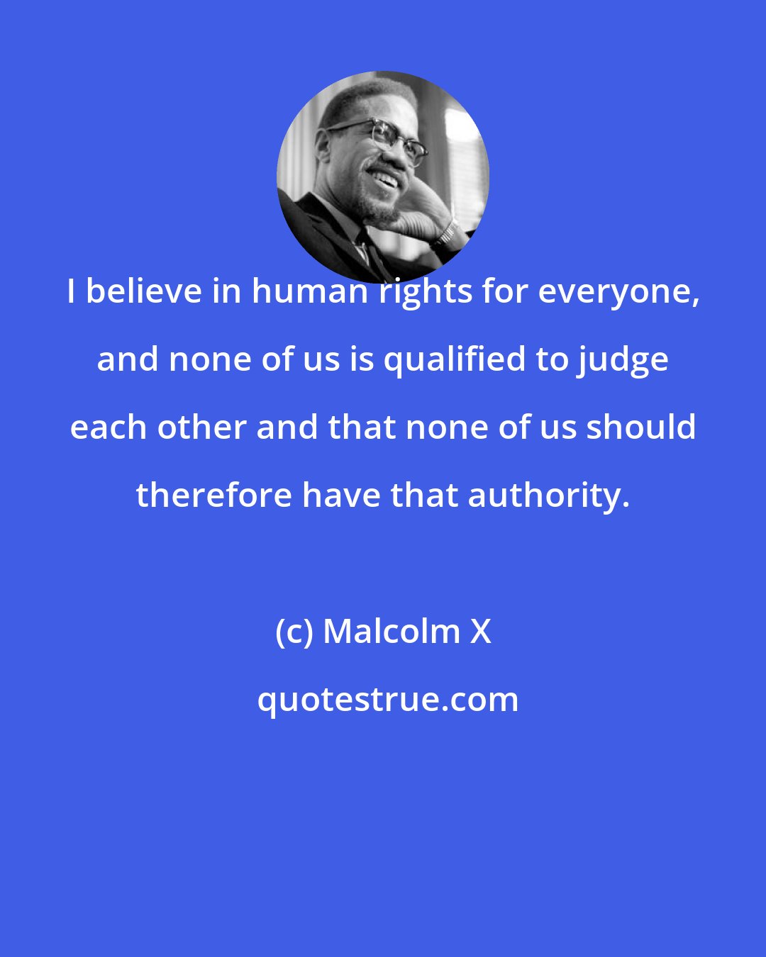 Malcolm X: I believe in human rights for everyone, and none of us is qualified to judge each other and that none of us should therefore have that authority.