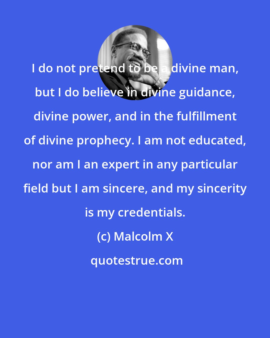 Malcolm X: I do not pretend to be a divine man, but I do believe in divine guidance, divine power, and in the fulfillment of divine prophecy. I am not educated, nor am I an expert in any particular field but I am sincere, and my sincerity is my credentials.