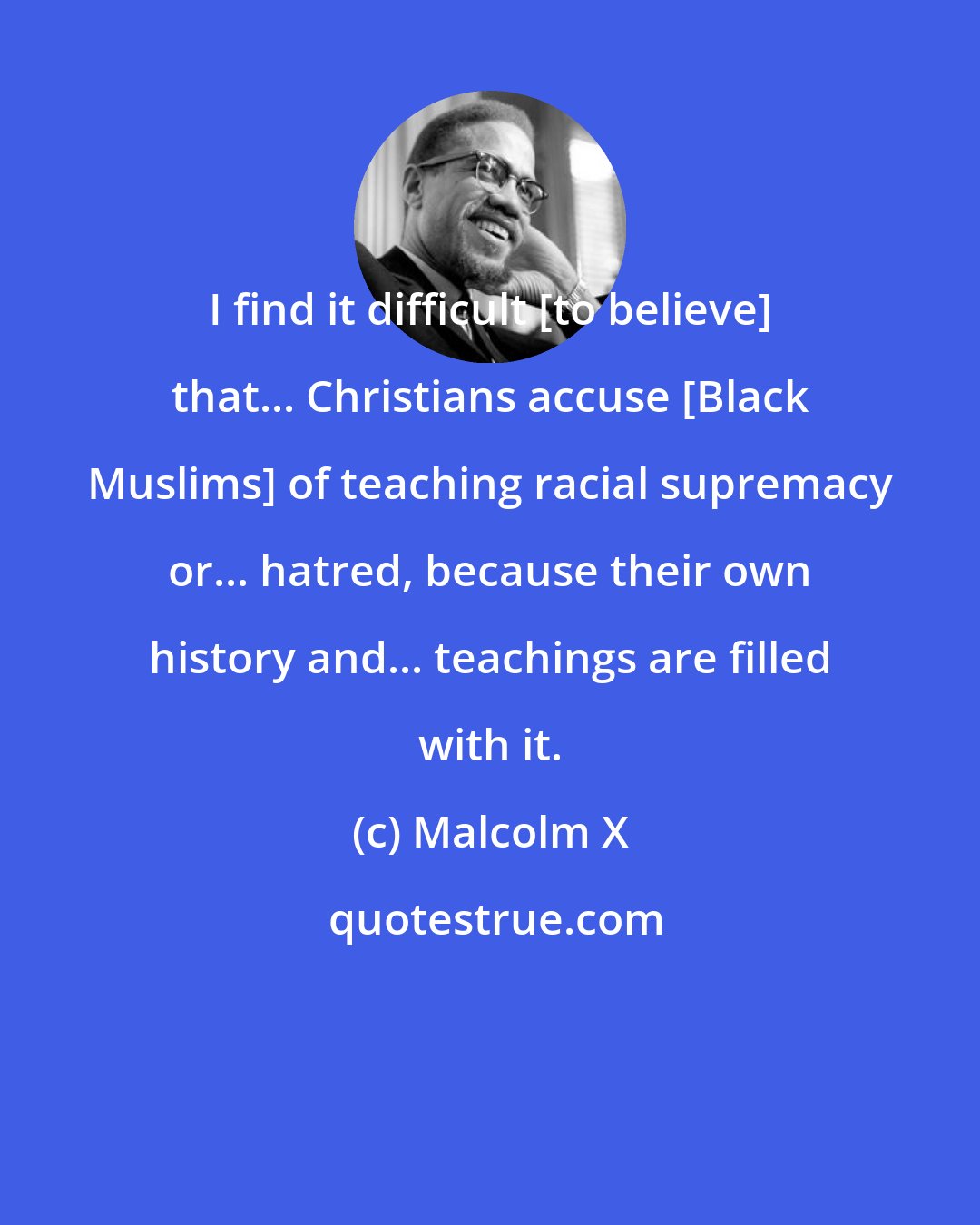 Malcolm X: I find it difficult [to believe] that... Christians accuse [Black Muslims] of teaching racial supremacy or... hatred, because their own history and... teachings are filled with it.