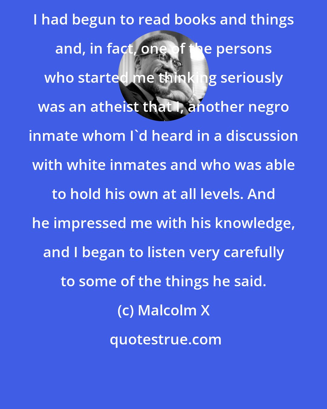 Malcolm X: I had begun to read books and things and, in fact, one of the persons who started me thinking seriously was an atheist that I, another negro inmate whom I'd heard in a discussion with white inmates and who was able to hold his own at all levels. And he impressed me with his knowledge, and I began to listen very carefully to some of the things he said.