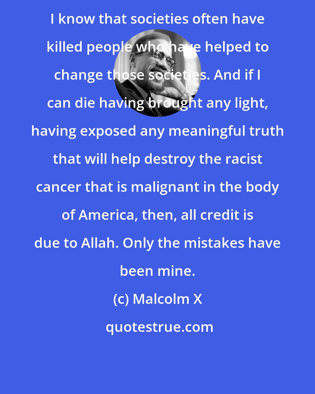 Malcolm X: I know that societies often have killed people who have helped to change those societies. And if I can die having brought any light, having exposed any meaningful truth that will help destroy the racist cancer that is malignant in the body of America, then, all credit is due to Allah. Only the mistakes have been mine.