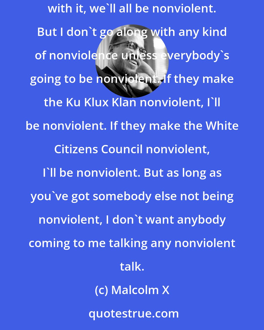 Malcolm X: I myself would go for nonviolence if it was consistent, if everybody was going to be nonviolent all the time. I'd say, okay, let's get with it, we'll all be nonviolent. But I don't go along with any kind of nonviolence unless everybody's going to be nonviolent. If they make the Ku Klux Klan nonviolent, I'll be nonviolent. If they make the White Citizens Council nonviolent, I'll be nonviolent. But as long as you've got somebody else not being nonviolent, I don't want anybody coming to me talking any nonviolent talk.