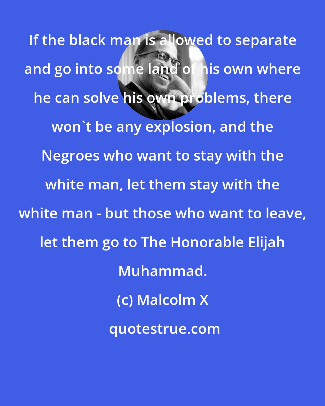 Malcolm X: If the black man is allowed to separate and go into some land of his own where he can solve his own problems, there won't be any explosion, and the Negroes who want to stay with the white man, let them stay with the white man - but those who want to leave, let them go to The Honorable Elijah Muhammad.