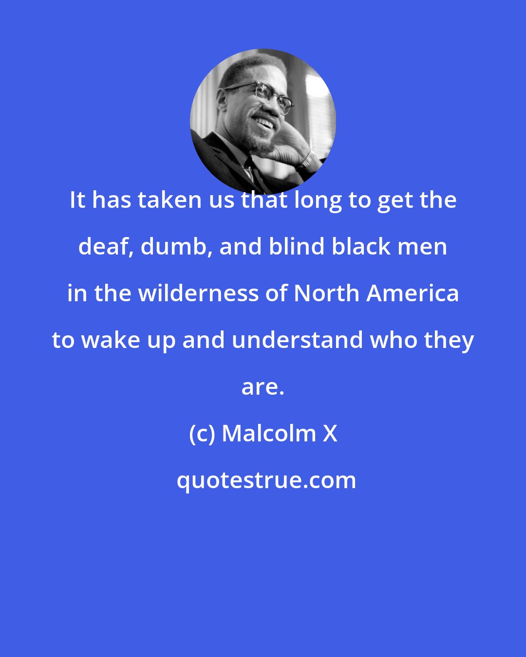 Malcolm X: It has taken us that long to get the deaf, dumb, and blind black men in the wilderness of North America to wake up and understand who they are.