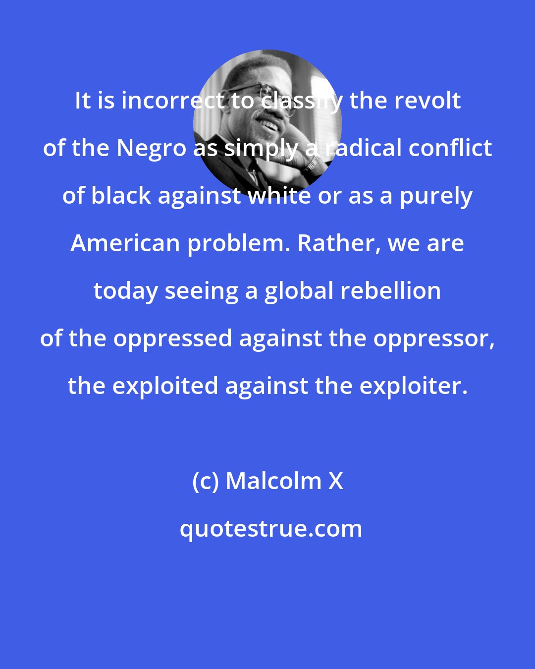 Malcolm X: It is incorrect to classify the revolt of the Negro as simply a radical conflict of black against white or as a purely American problem. Rather, we are today seeing a global rebellion of the oppressed against the oppressor, the exploited against the exploiter.