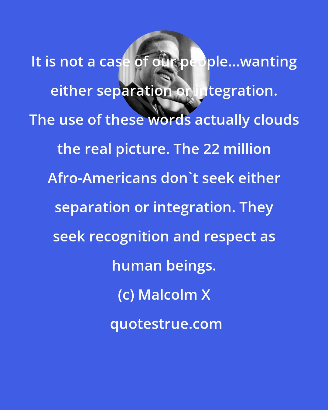 Malcolm X: It is not a case of our people...wanting either separation or integration. The use of these words actually clouds the real picture. The 22 million Afro-Americans don't seek either separation or integration. They seek recognition and respect as human beings.