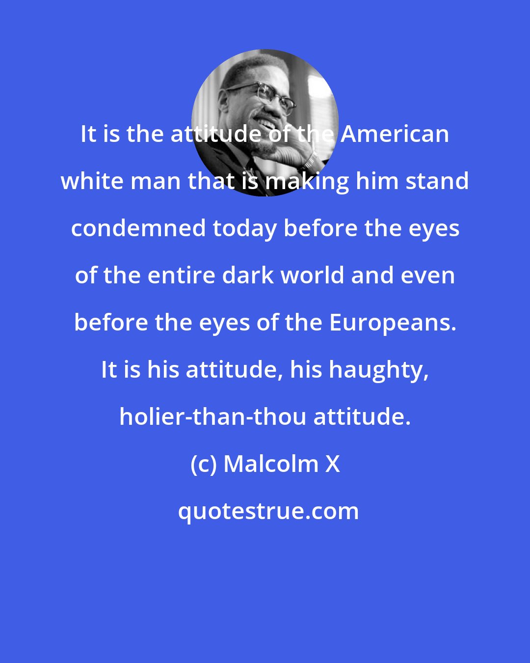 Malcolm X: It is the attitude of the American white man that is making him stand condemned today before the eyes of the entire dark world and even before the eyes of the Europeans. It is his attitude, his haughty, holier-than-thou attitude.