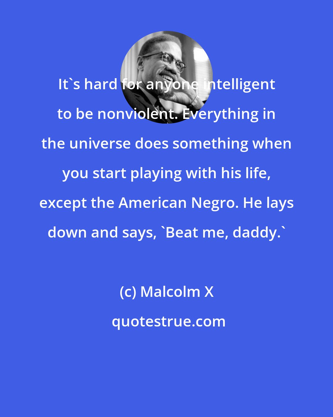 Malcolm X: It's hard for anyone intelligent to be nonviolent. Everything in the universe does something when you start playing with his life, except the American Negro. He lays down and says, 'Beat me, daddy.'