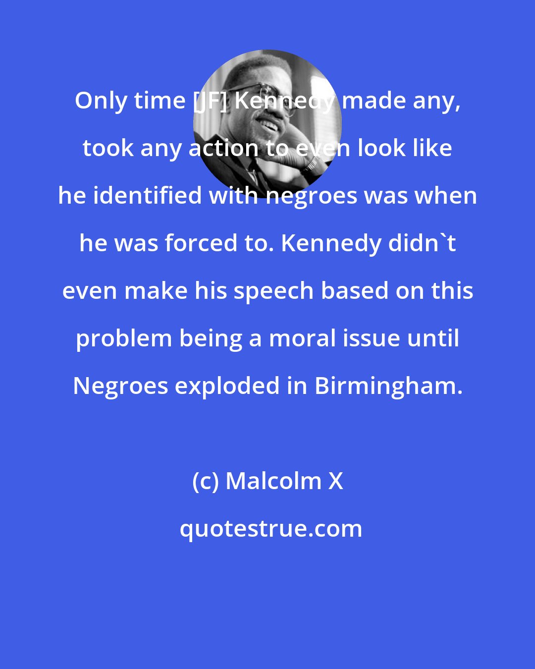 Malcolm X: Only time [JF] Kennedy made any, took any action to even look like he identified with negroes was when he was forced to. Kennedy didn't even make his speech based on this problem being a moral issue until Negroes exploded in Birmingham.