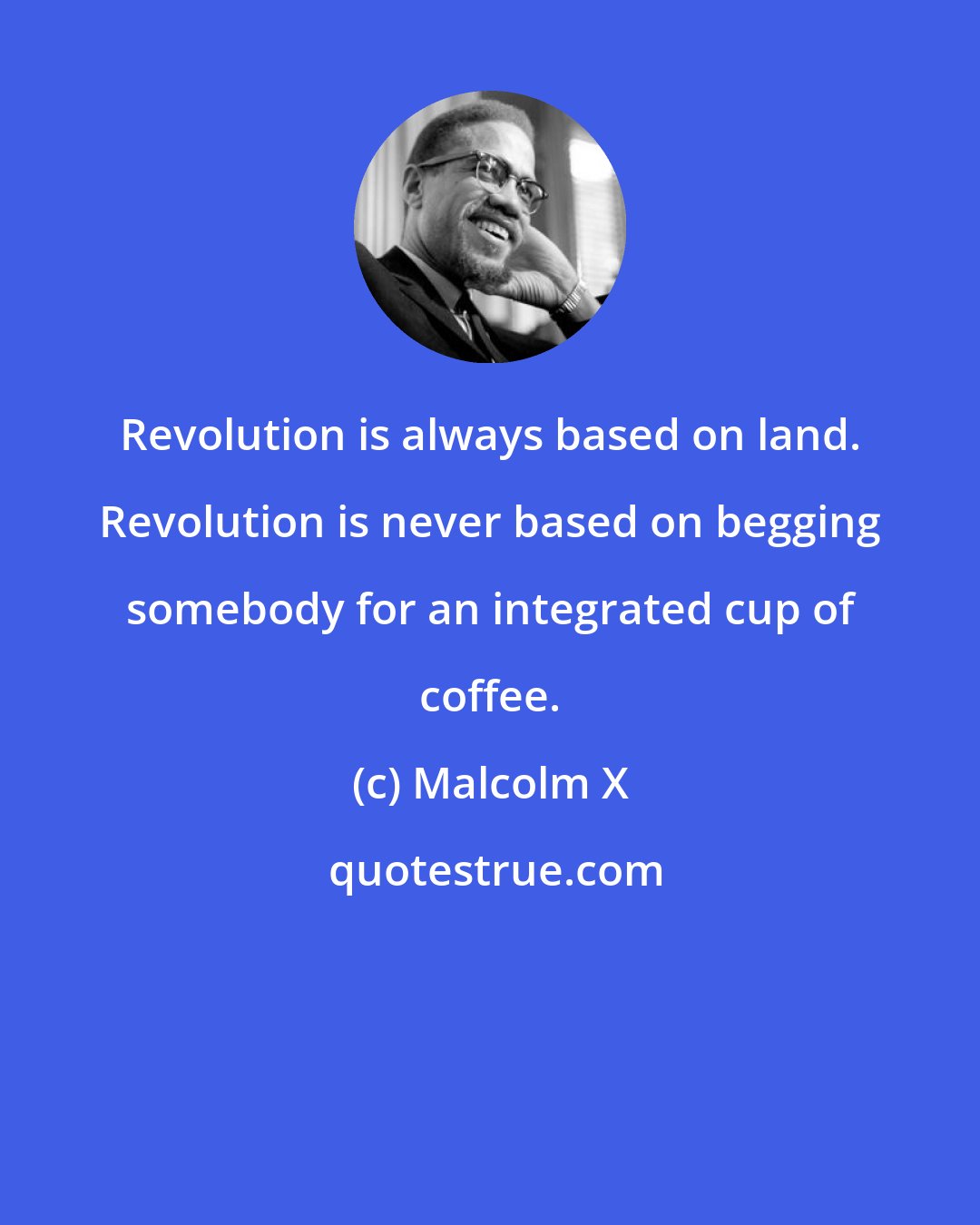 Malcolm X: Revolution is always based on land. Revolution is never based on begging somebody for an integrated cup of coffee.