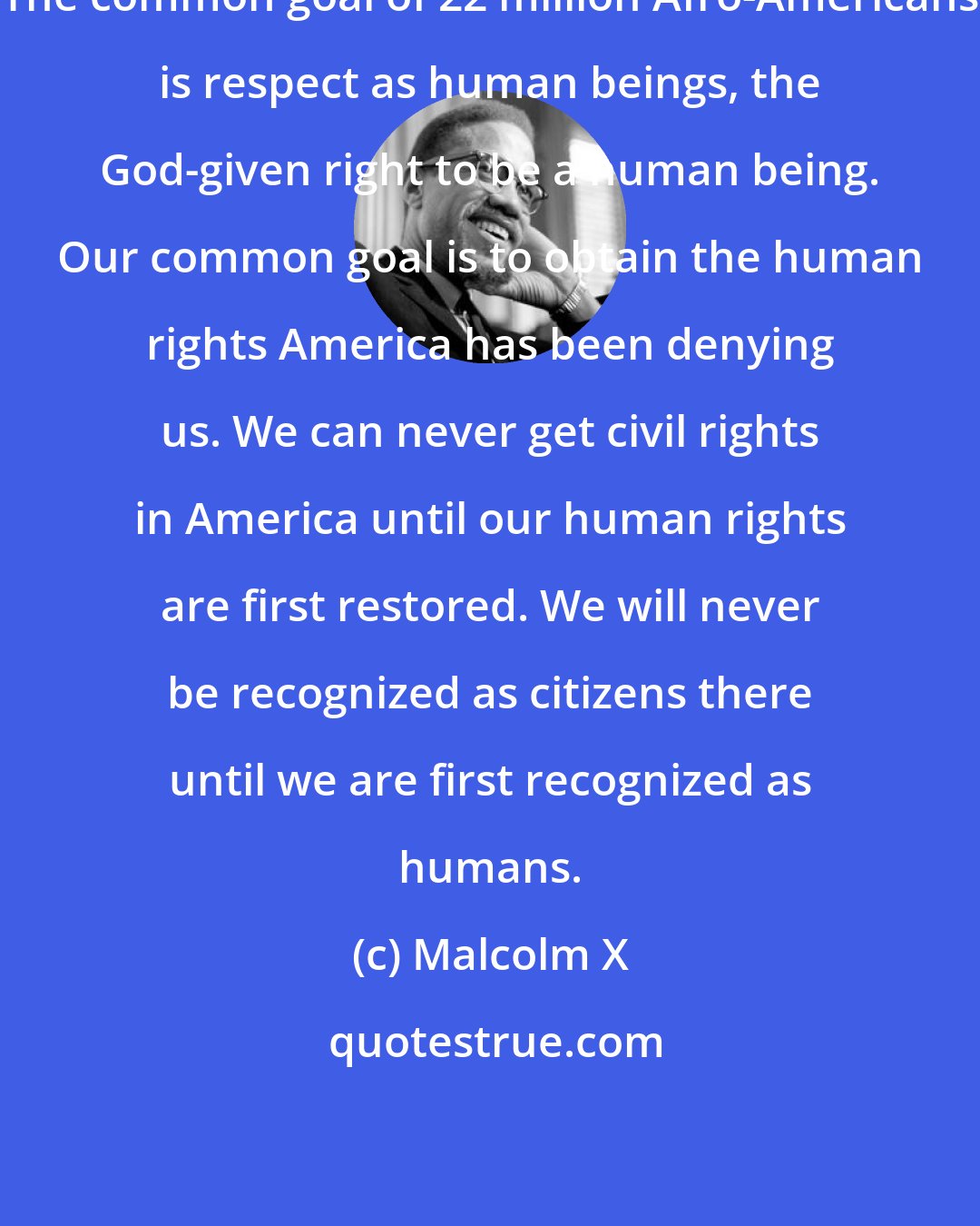 Malcolm X: The common goal of 22 million Afro-Americans is respect as human beings, the God-given right to be a human being. Our common goal is to obtain the human rights America has been denying us. We can never get civil rights in America until our human rights are first restored. We will never be recognized as citizens there until we are first recognized as humans.