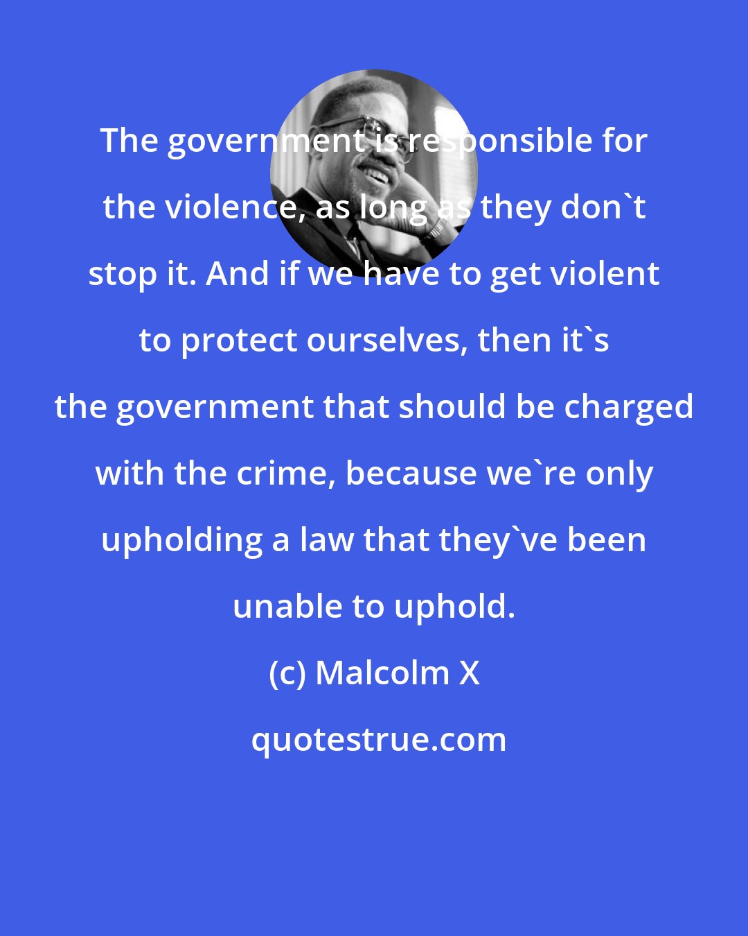 Malcolm X: The government is responsible for the violence, as long as they don't stop it. And if we have to get violent to protect ourselves, then it's the government that should be charged with the crime, because we're only upholding a law that they've been unable to uphold.