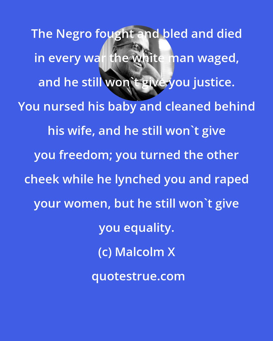 Malcolm X: The Negro fought and bled and died in every war the white man waged, and he still won't give you justice. You nursed his baby and cleaned behind his wife, and he still won't give you freedom; you turned the other cheek while he lynched you and raped your women, but he still won't give you equality.