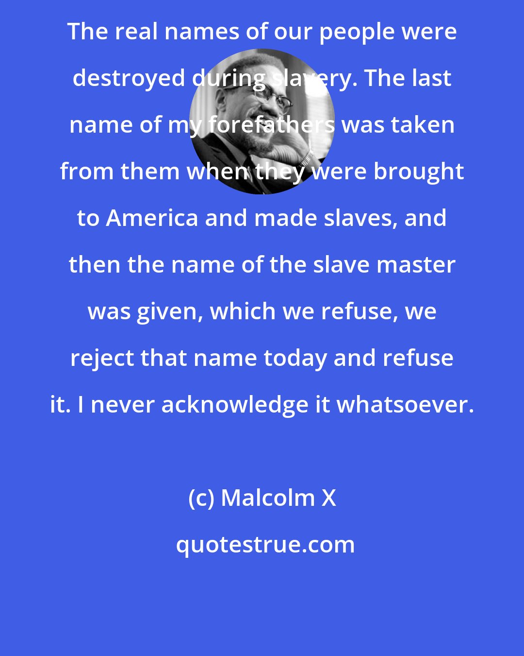 Malcolm X: The real names of our people were destroyed during slavery. The last name of my forefathers was taken from them when they were brought to America and made slaves, and then the name of the slave master was given, which we refuse, we reject that name today and refuse it. I never acknowledge it whatsoever.