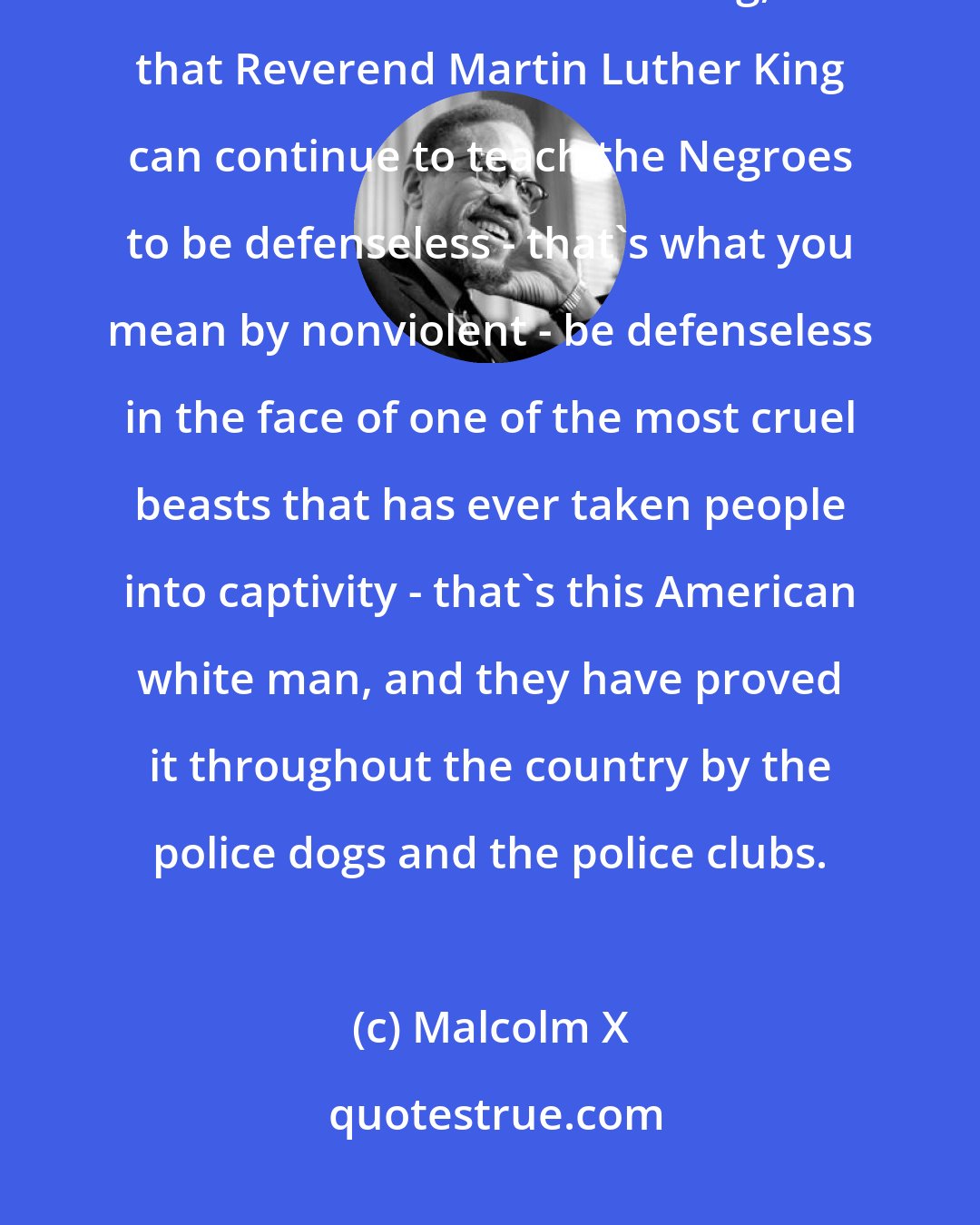 Malcolm X: The white man supports Reverend Martin Luther King, subsidizes Reverend Martin Luther King, so that Reverend Martin Luther King can continue to teach the Negroes to be defenseless - that's what you mean by nonviolent - be defenseless in the face of one of the most cruel beasts that has ever taken people into captivity - that's this American white man, and they have proved it throughout the country by the police dogs and the police clubs.