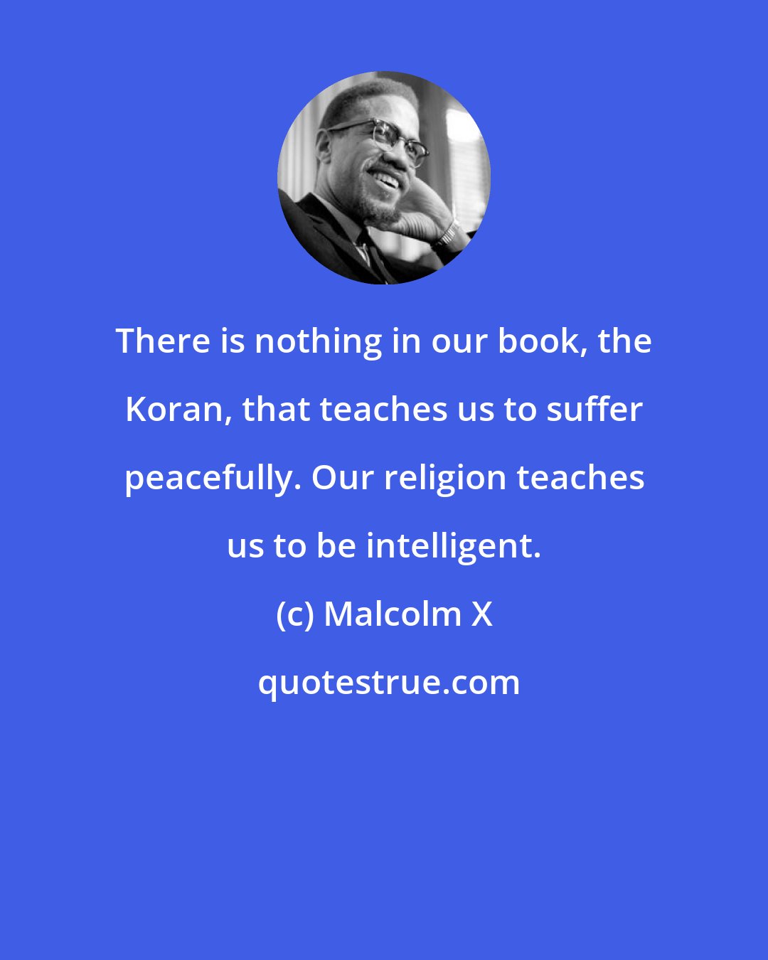 Malcolm X: There is nothing in our book, the Koran, that teaches us to suffer peacefully. Our religion teaches us to be intelligent.