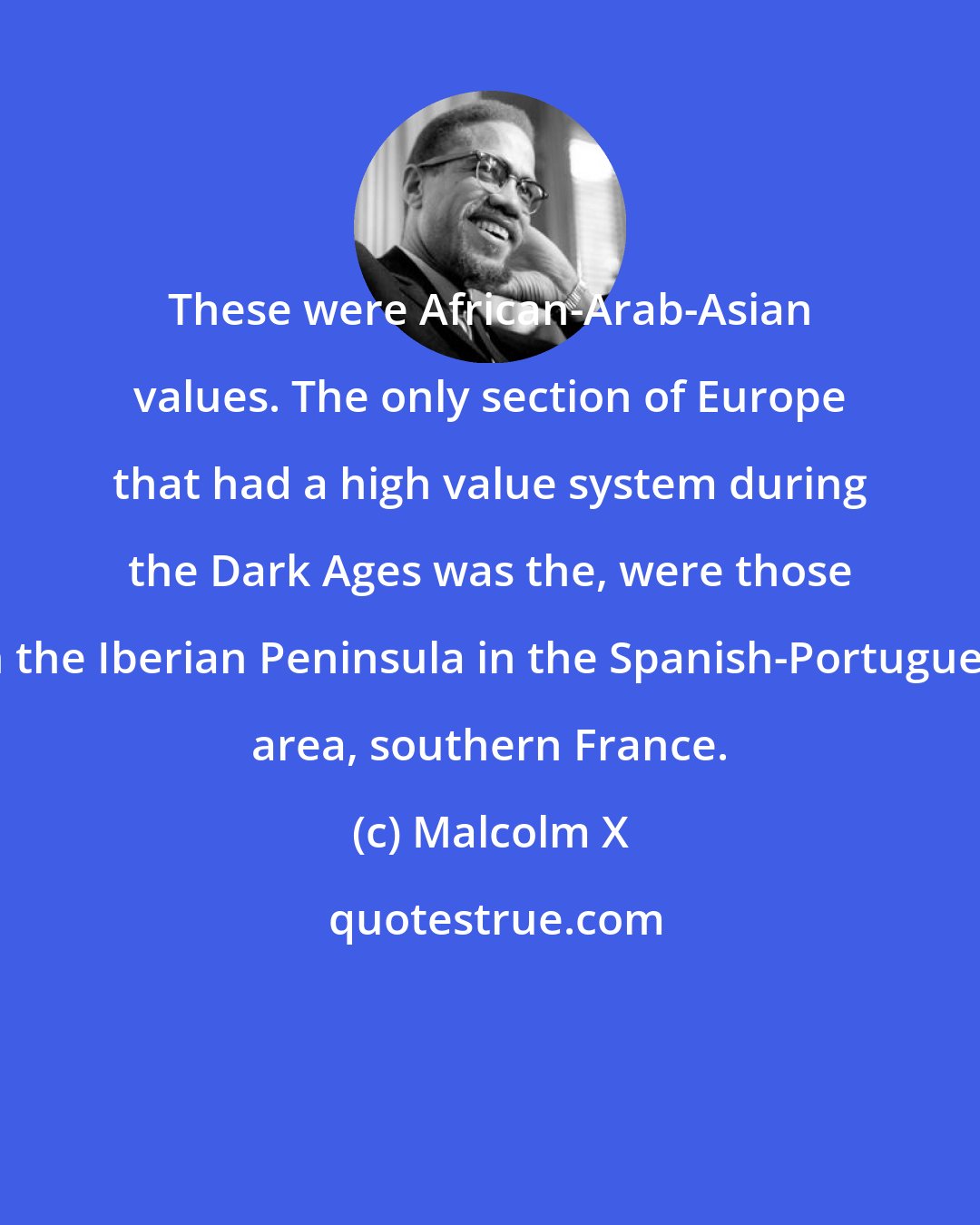 Malcolm X: These were African-Arab-Asian values. The only section of Europe that had a high value system during the Dark Ages was the, were those on the Iberian Peninsula in the Spanish-Portuguese area, southern France.