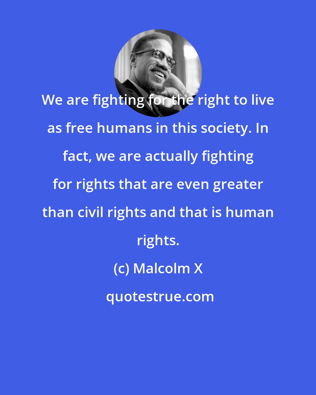 Malcolm X: We are fighting for the right to live as free humans in this society. In fact, we are actually fighting for rights that are even greater than civil rights and that is human rights.