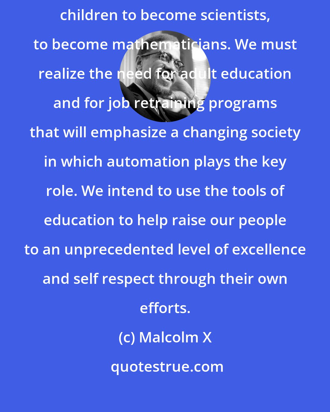 Malcolm X: We must establish all over the country schools of our own to train our own children to become scientists, to become mathematicians. We must realize the need for adult education and for job retraining programs that will emphasize a changing society in which automation plays the key role. We intend to use the tools of education to help raise our people to an unprecedented level of excellence and self respect through their own efforts.