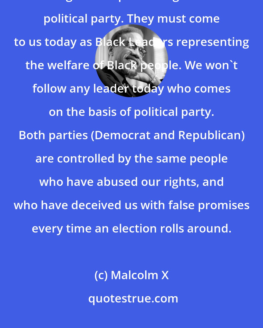 Malcolm X: We, the Black masses, don't want these leaders who seek our support coming to us representing a certain political party. They must come to us today as Black Leaders representing the welfare of Black people. We won't follow any leader today who comes on the basis of political party. Both parties (Democrat and Republican) are controlled by the same people who have abused our rights, and who have deceived us with false promises every time an election rolls around.