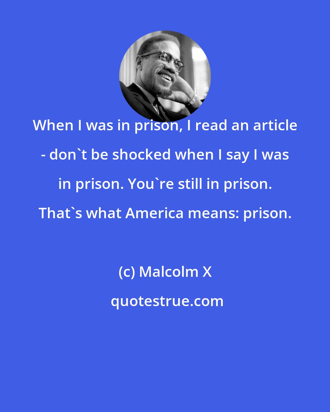 Malcolm X: When I was in prison, I read an article - don't be shocked when I say I was in prison. You're still in prison. That's what America means: prison.