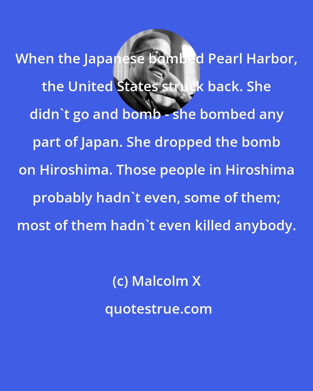 Malcolm X: When the Japanese bombed Pearl Harbor, the United States struck back. She didn't go and bomb - she bombed any part of Japan. She dropped the bomb on Hiroshima. Those people in Hiroshima probably hadn't even, some of them; most of them hadn't even killed anybody.