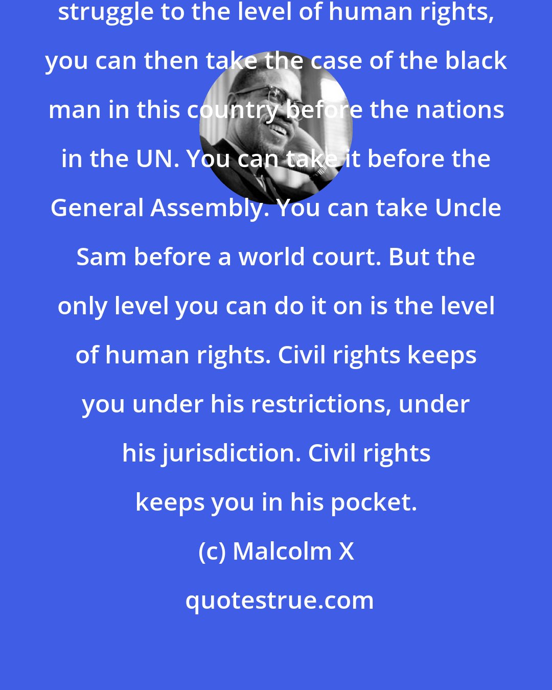 Malcolm X: When you expand the civil-rights struggle to the level of human rights, you can then take the case of the black man in this country before the nations in the UN. You can take it before the General Assembly. You can take Uncle Sam before a world court. But the only level you can do it on is the level of human rights. Civil rights keeps you under his restrictions, under his jurisdiction. Civil rights keeps you in his pocket.