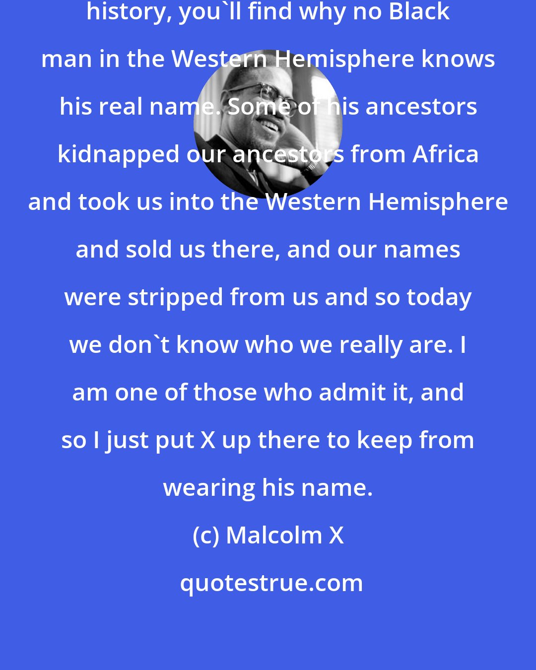 Malcolm X: X is not my real name. But if you study history, you'll find why no Black man in the Western Hemisphere knows his real name. Some of his ancestors kidnapped our ancestors from Africa and took us into the Western Hemisphere and sold us there, and our names were stripped from us and so today we don't know who we really are. I am one of those who admit it, and so I just put X up there to keep from wearing his name.