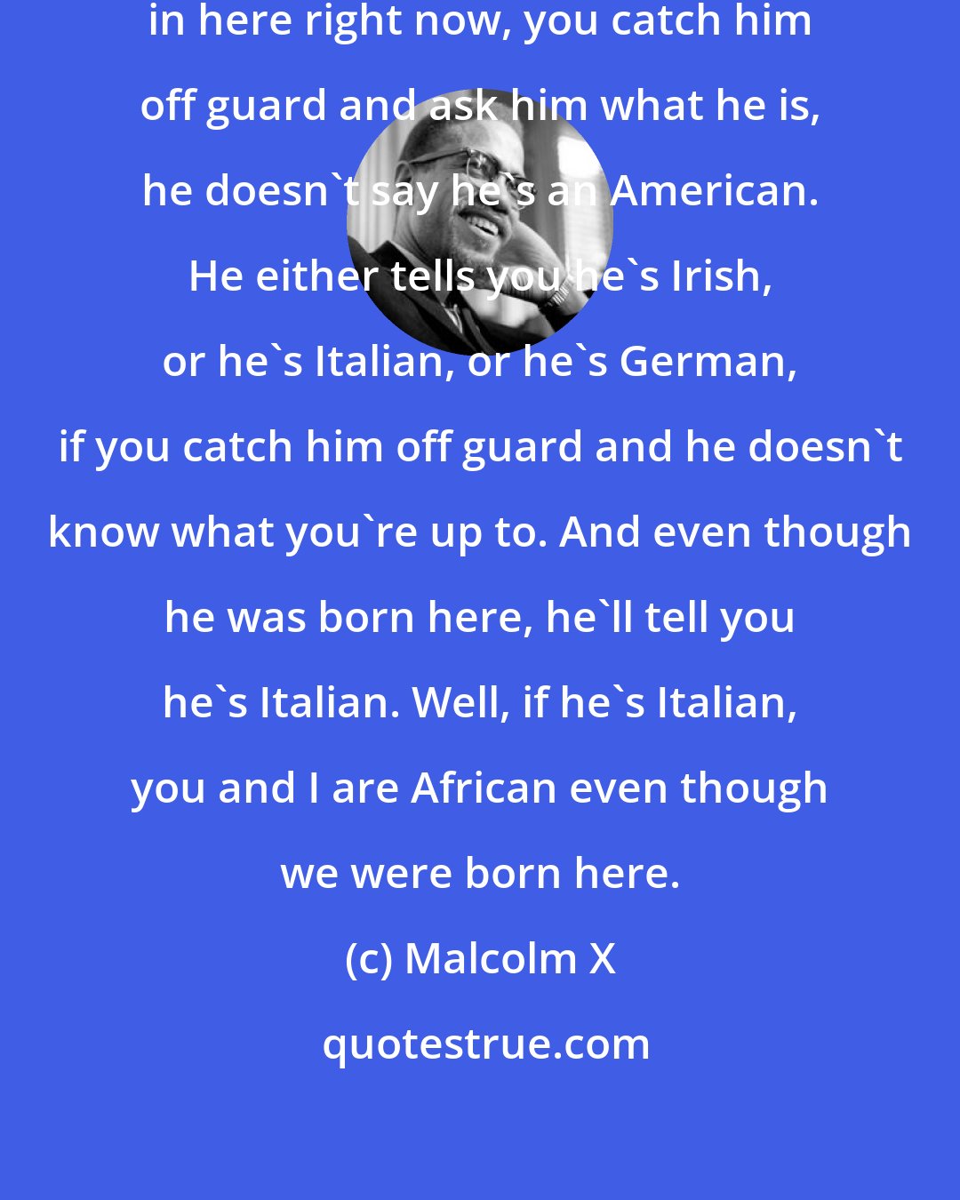 Malcolm X: You catch any white man off guard in here right now, you catch him off guard and ask him what he is, he doesn't say he's an American. He either tells you he's Irish, or he's Italian, or he's German, if you catch him off guard and he doesn't know what you're up to. And even though he was born here, he'll tell you he's Italian. Well, if he's Italian, you and I are African even though we were born here.