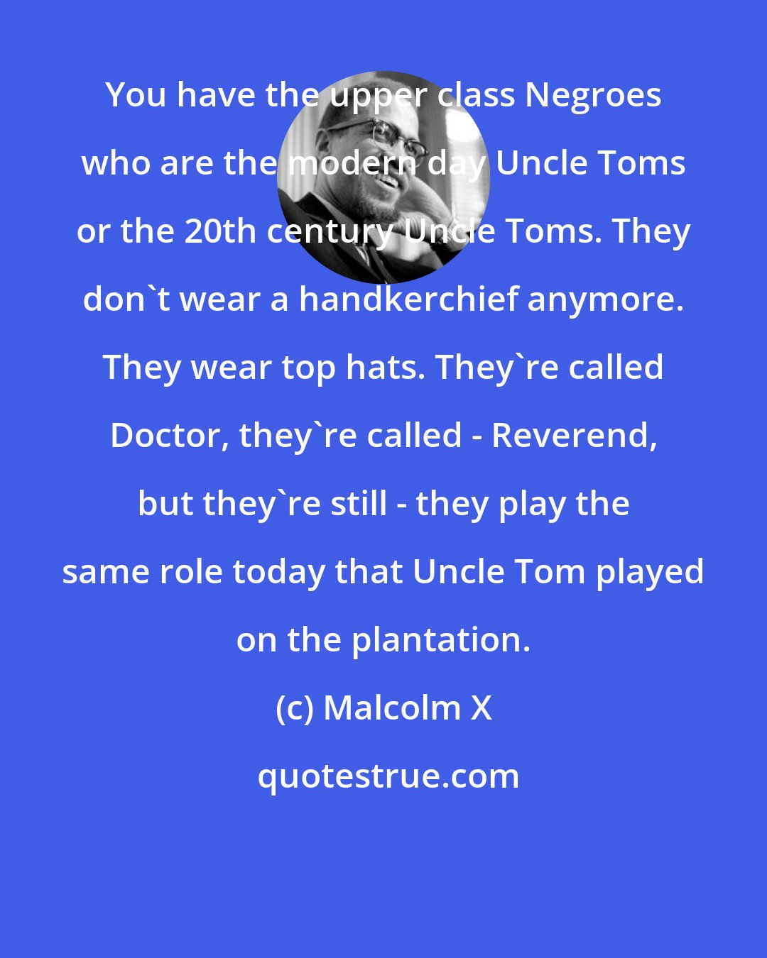 Malcolm X: You have the upper class Negroes who are the modern day Uncle Toms or the 20th century Uncle Toms. They don't wear a handkerchief anymore. They wear top hats. They're called Doctor, they're called - Reverend, but they're still - they play the same role today that Uncle Tom played on the plantation.