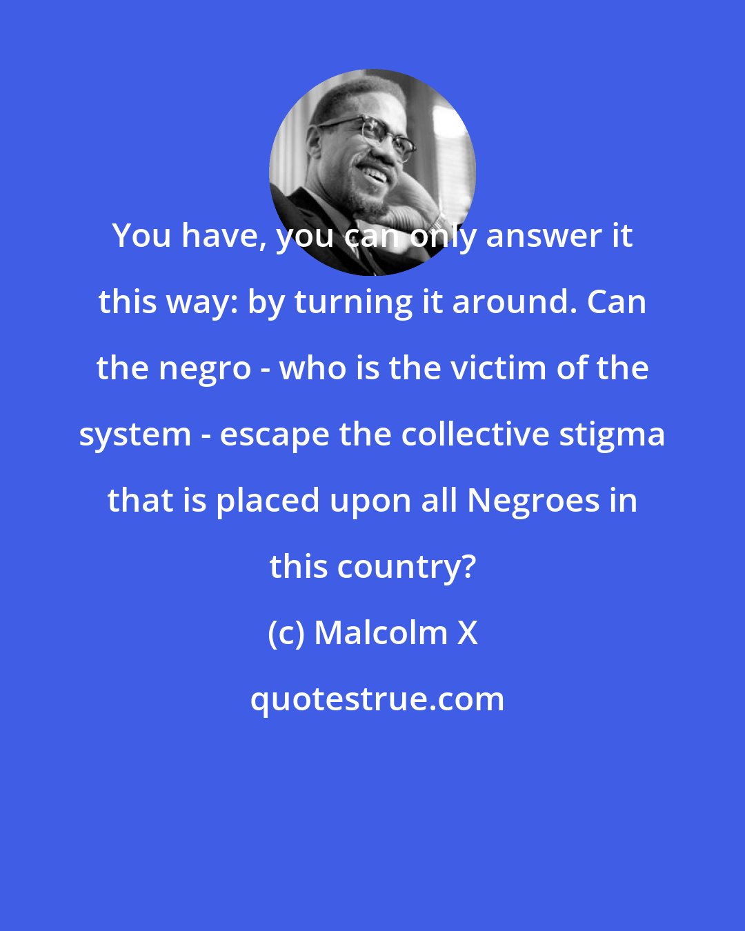 Malcolm X: You have, you can only answer it this way: by turning it around. Can the negro - who is the victim of the system - escape the collective stigma that is placed upon all Negroes in this country?