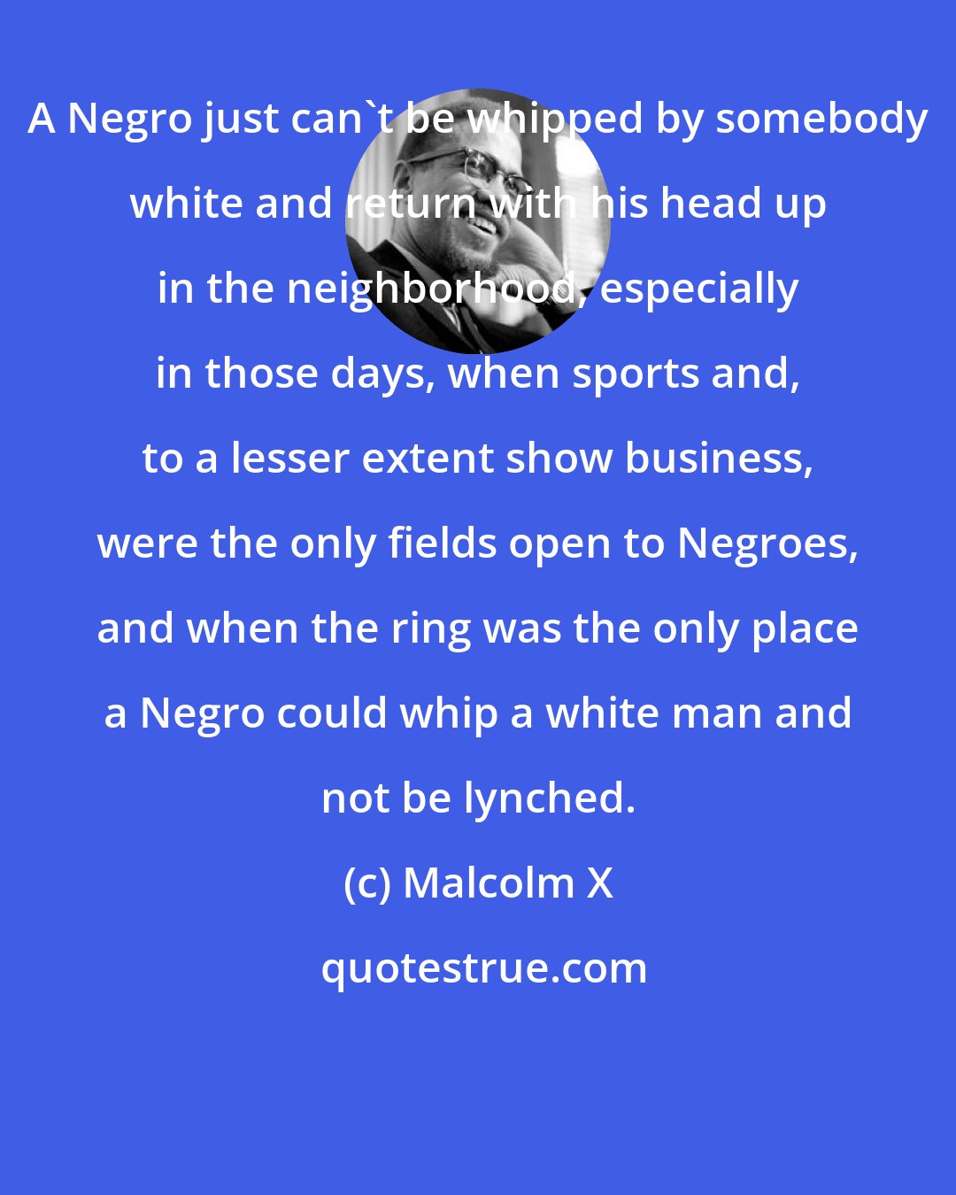 Malcolm X: A Negro just can't be whipped by somebody white and return with his head up in the neighborhood, especially in those days, when sports and, to a lesser extent show business, were the only fields open to Negroes, and when the ring was the only place a Negro could whip a white man and not be lynched.