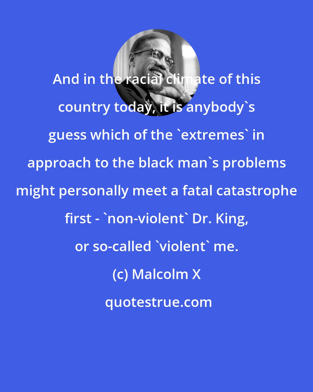 Malcolm X: And in the racial climate of this country today, it is anybody's guess which of the 'extremes' in approach to the black man's problems might personally meet a fatal catastrophe first - 'non-violent' Dr. King, or so-called 'violent' me.