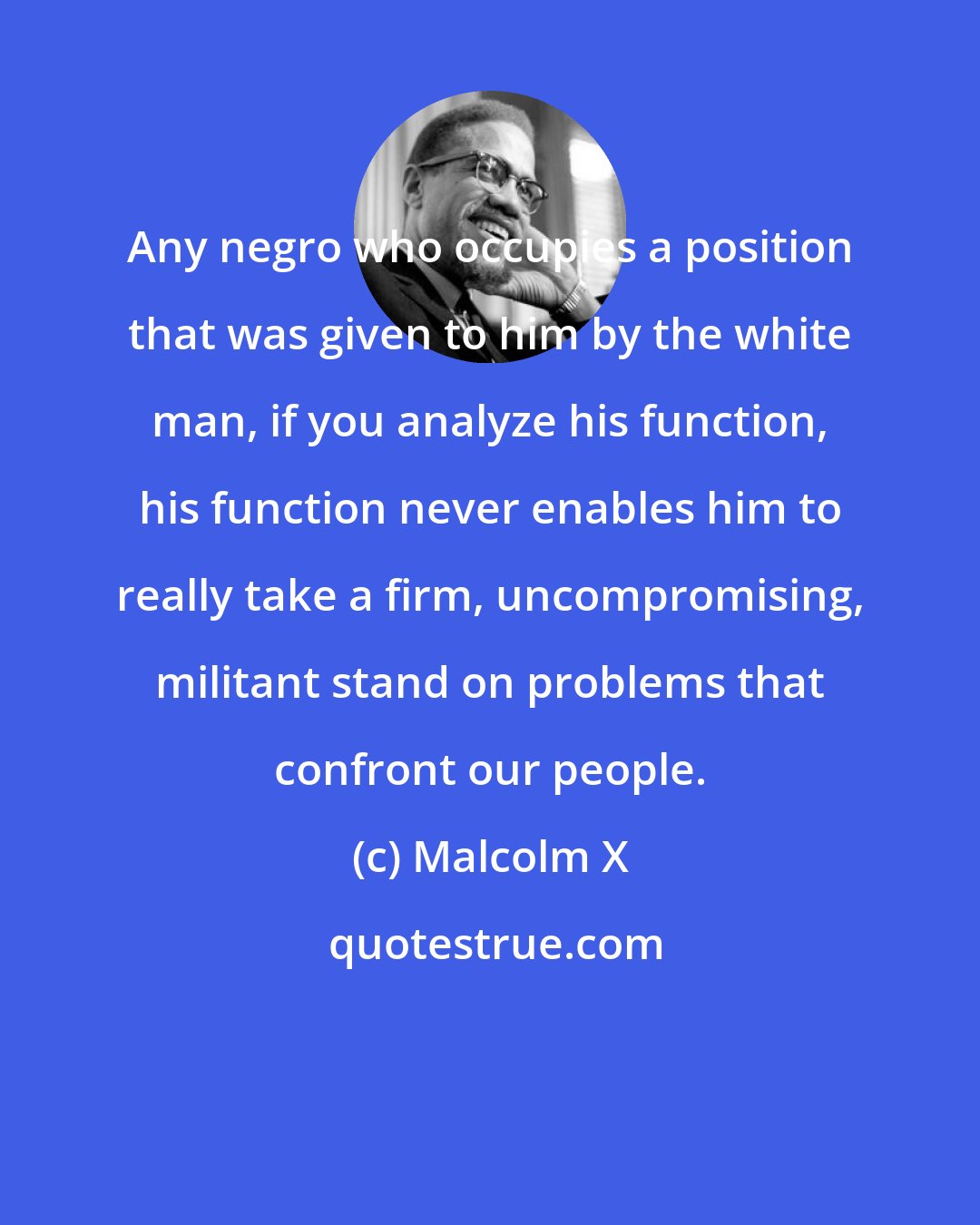 Malcolm X: Any negro who occupies a position that was given to him by the white man, if you analyze his function, his function never enables him to really take a firm, uncompromising, militant stand on problems that confront our people.